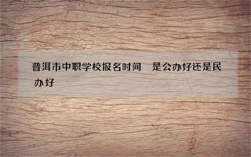 普洱市中职学校报名时间 是公办好还是民办好